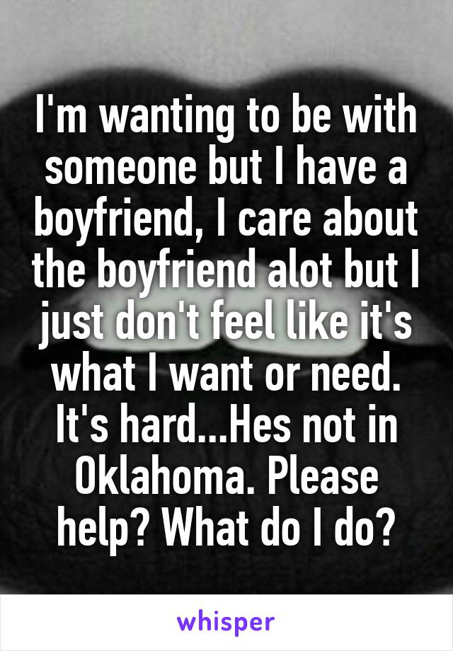 I'm wanting to be with someone but I have a boyfriend, I care about the boyfriend alot but I just don't feel like it's what I want or need. It's hard...Hes not in Oklahoma. Please help? What do I do?