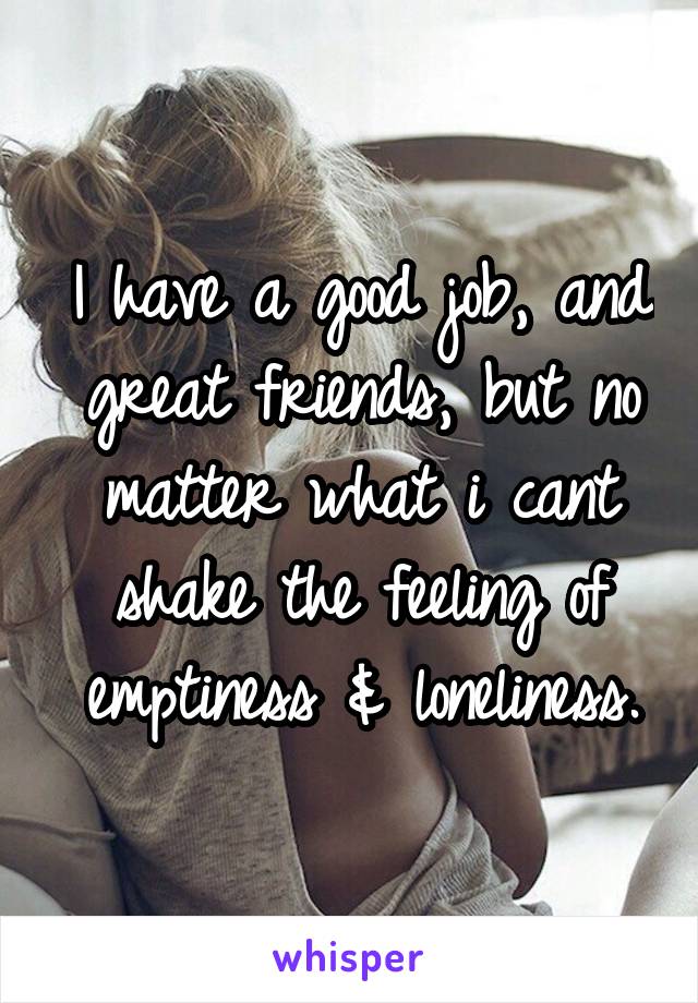 I have a good job, and great friends, but no matter what i cant shake the feeling of emptiness & loneliness.