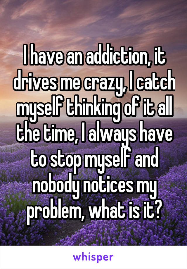 I have an addiction, it drives me crazy, I catch myself thinking of it all the time, I always have to stop myself and nobody notices my problem, what is it?