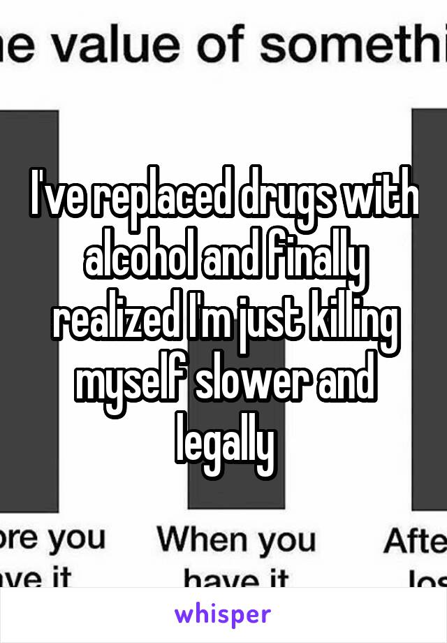 I've replaced drugs with alcohol and finally realized I'm just killing myself slower and legally