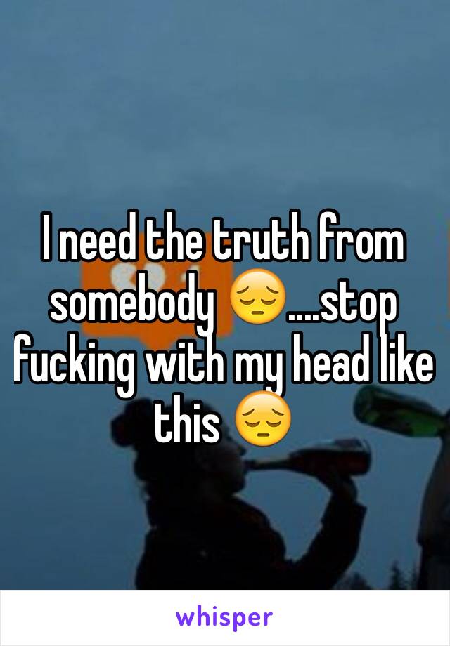 I need the truth from somebody 😔....stop fucking with my head like this 😔