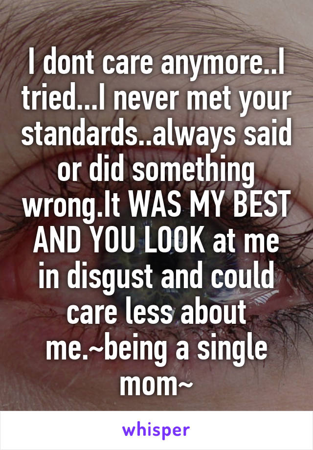 I dont care anymore..I tried...I never met your standards..always said or did something wrong.It WAS MY BEST AND YOU LOOK at me in disgust and could care less about me.~being a single mom~