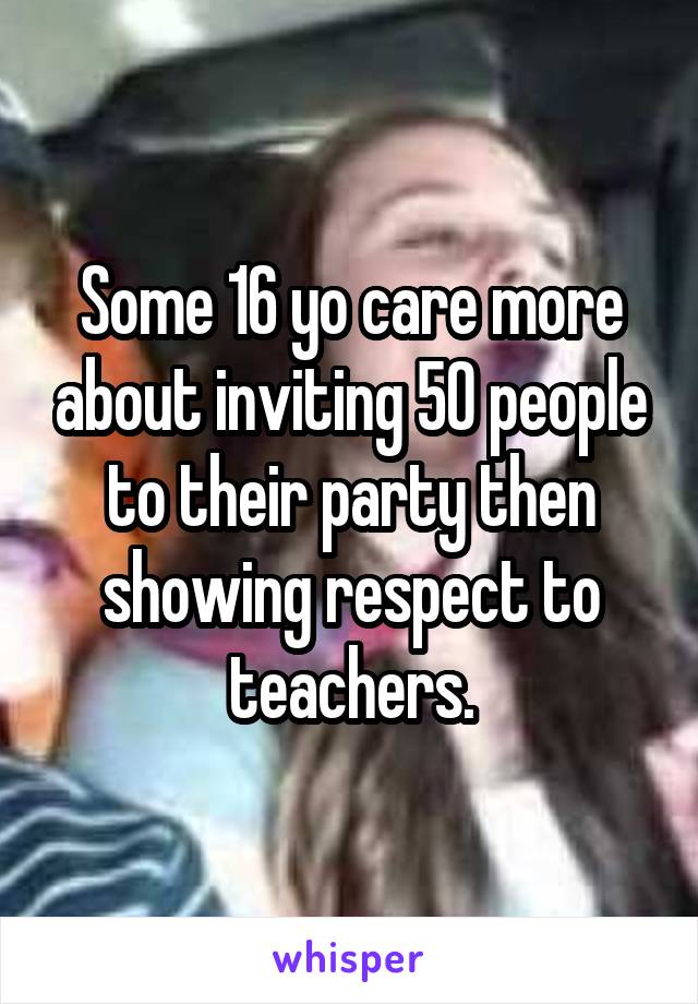 Some 16 yo care more about inviting 50 people to their party then showing respect to teachers.