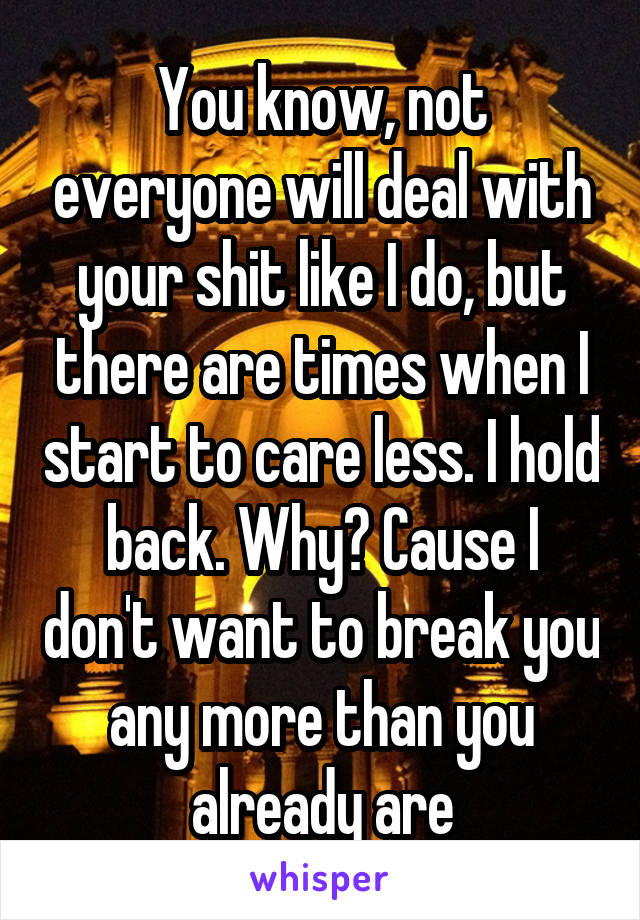 You know, not everyone will deal with your shit like I do, but there are times when I start to care less. I hold back. Why? Cause I don't want to break you any more than you already are