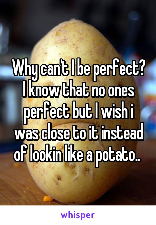 Why can't I be perfect? I know that no ones perfect but I wish i was close to it instead of lookin like a potato.. 