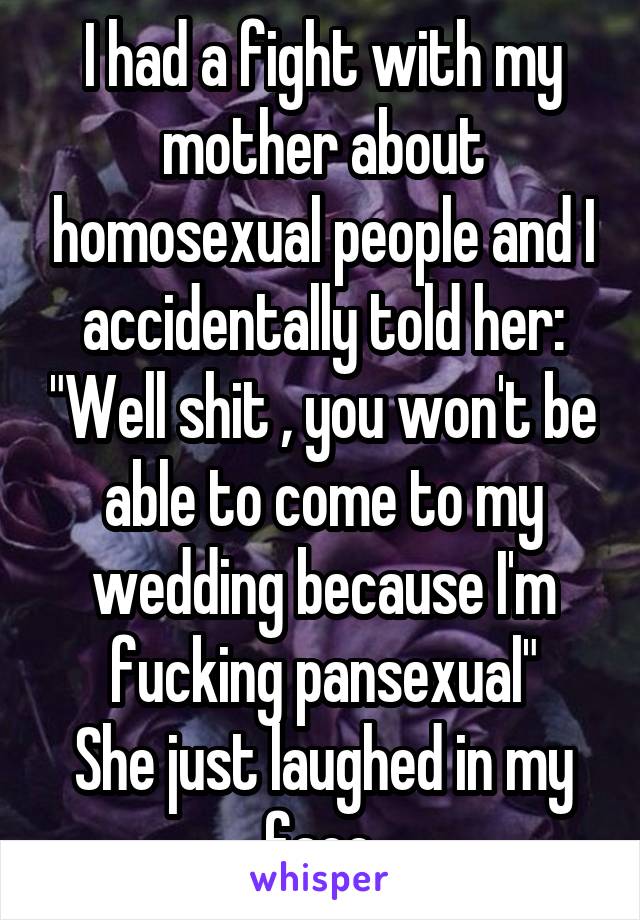 I had a fight with my mother about homosexual people and I accidentally told her: "Well shit , you won't be able to come to my wedding because I'm fucking pansexual"
She just laughed in my face.