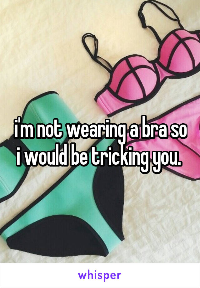 i'm not wearing a bra so i would be tricking you. 