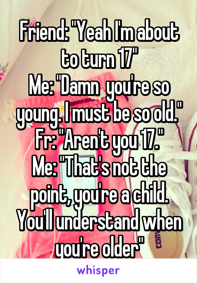 Friend: "Yeah I'm about to turn 17"
Me: "Damn  you're so young. I must be so old."
Fr: "Aren't you 17."
Me: "That's not the point, you're a child. You'll understand when you're older"