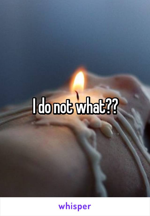 I do not what??