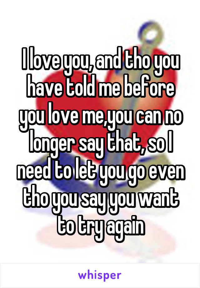 I love you, and tho you have told me before you love me,you can no longer say that, so I need to let you go even tho you say you want to try again