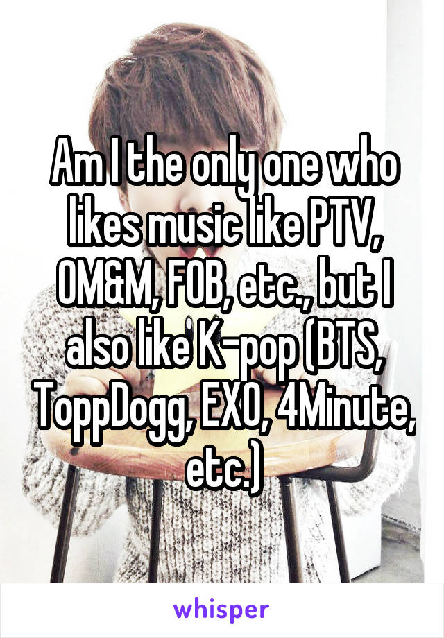 Am I the only one who likes music like PTV, OM&M, FOB, etc., but I also like K-pop (BTS, ToppDogg, EXO, 4Minute, etc.)