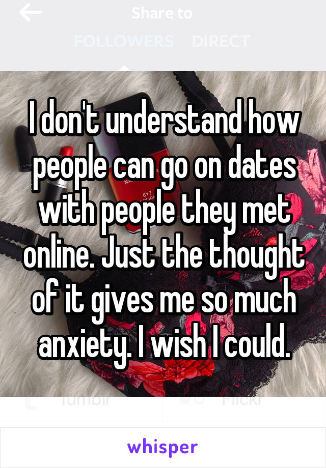 I don't understand how people can go on dates with people they met online. Just the thought of it gives me so much anxiety. I wish I could.