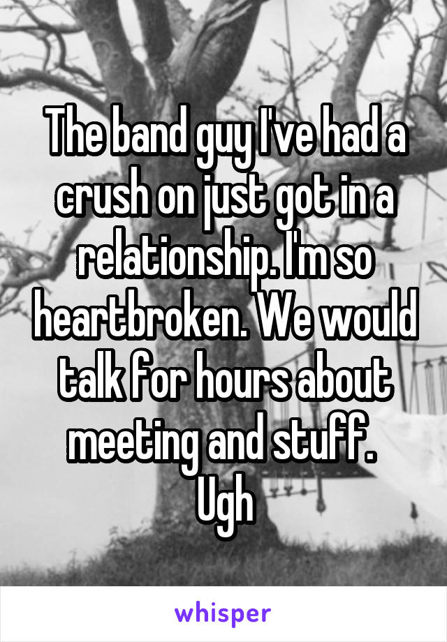 The band guy I've had a crush on just got in a relationship. I'm so heartbroken. We would talk for hours about meeting and stuff. 
Ugh