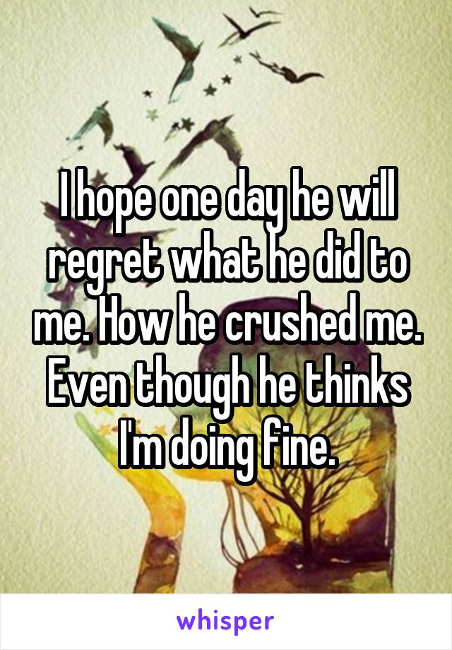 I hope one day he will regret what he did to me. How he crushed me. Even though he thinks I'm doing fine.