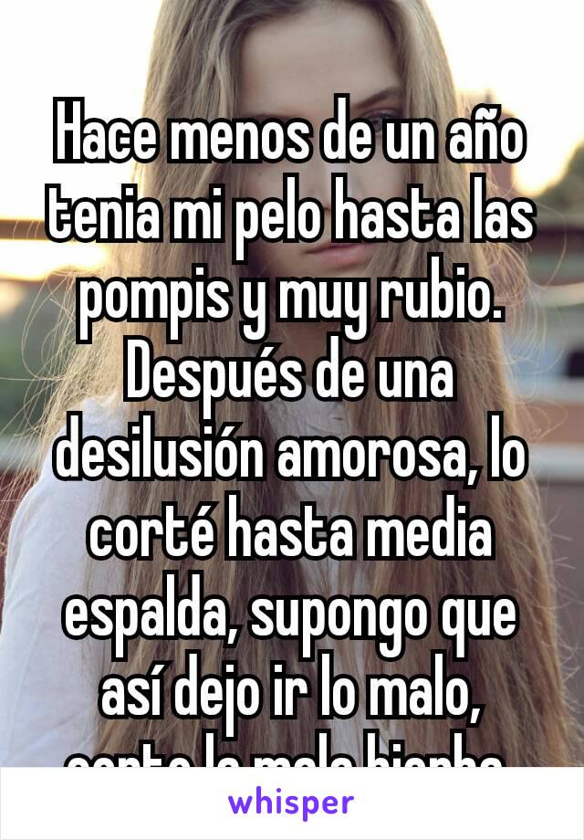 Hace menos de un año tenia mi pelo hasta las pompis y muy rubio. Después de una desilusión amorosa, lo corté hasta media espalda, supongo que así dejo ir lo malo, corto la mala hierba.