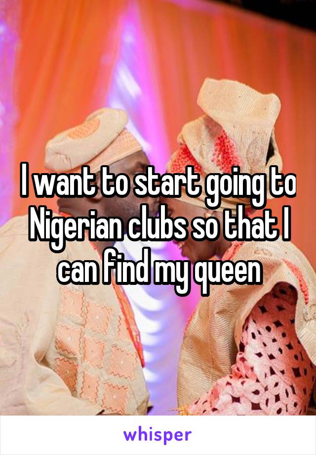 I want to start going to Nigerian clubs so that I can find my queen