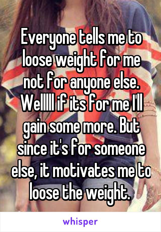 Everyone tells me to loose weight for me not for anyone else. Welllll if its for me I'll gain some more. But since it's for someone else, it motivates me to loose the weight. 