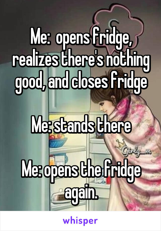 Me:  opens fridge, realizes there's nothing good, and closes fridge

Me: stands there

Me: opens the fridge again.