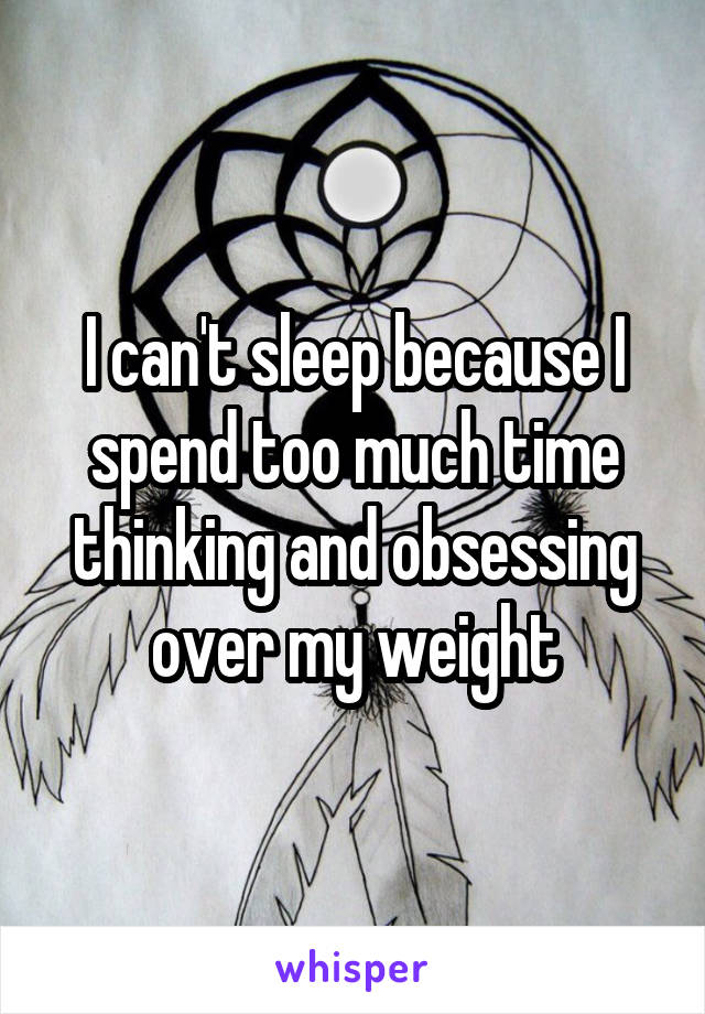 I can't sleep because I spend too much time thinking and obsessing over my weight