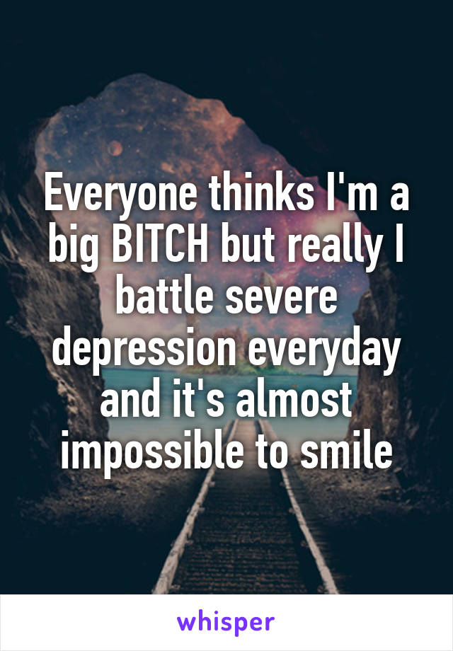 Everyone thinks I'm a big BITCH but really I battle severe depression everyday and it's almost impossible to smile