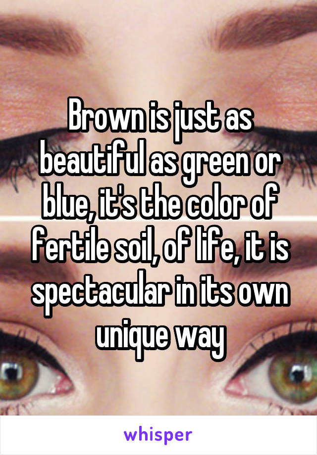 Brown is just as beautiful as green or blue, it's the color of fertile soil, of life, it is spectacular in its own unique way