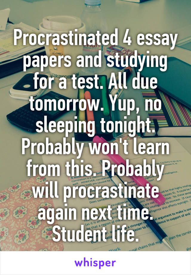 Procrastinated 4 essay papers and studying for a test. All due tomorrow. Yup, no sleeping tonight. Probably won't learn from this. Probably will procrastinate again next time. Student life.