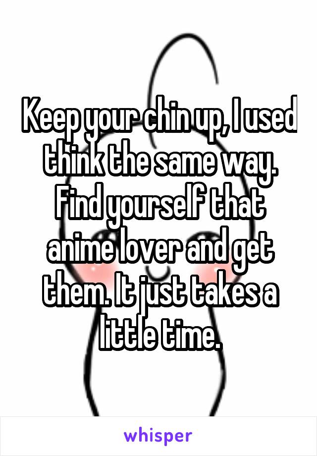 Keep your chin up, I used think the same way. Find yourself that anime lover and get them. It just takes a little time.