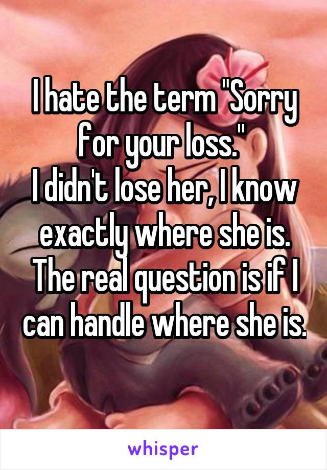 I hate the term "Sorry for your loss." 
I didn't lose her, I know exactly where she is. The real question is if I can handle where she is. 