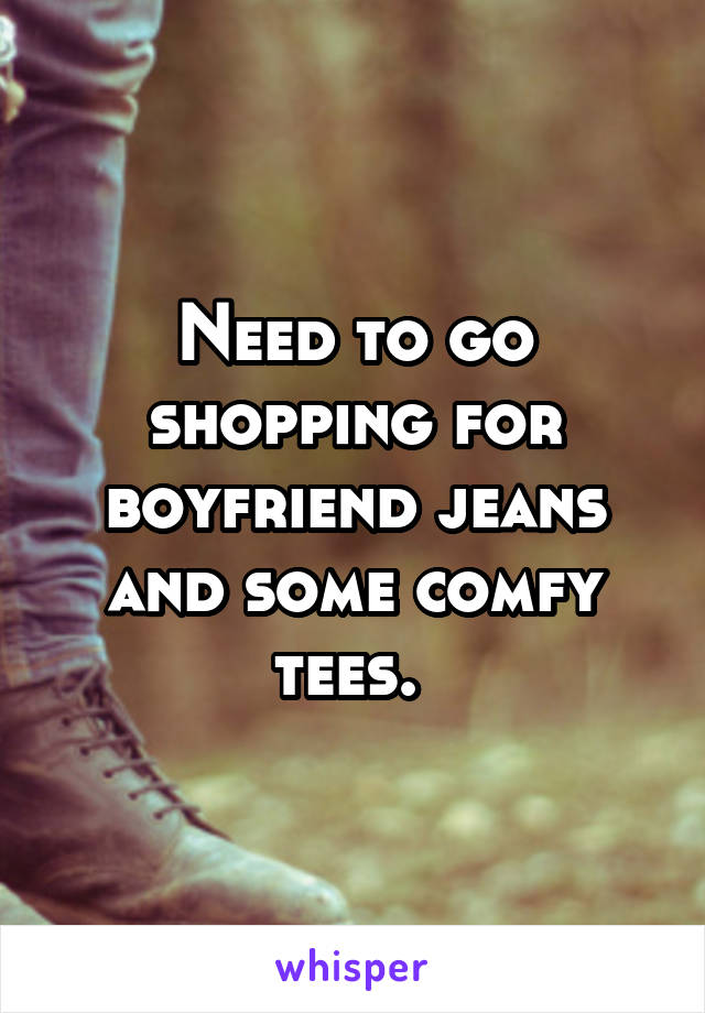 Need to go shopping for boyfriend jeans and some comfy tees. 