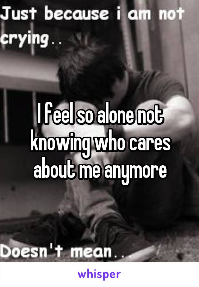 I feel so alone not knowing who cares about me anymore