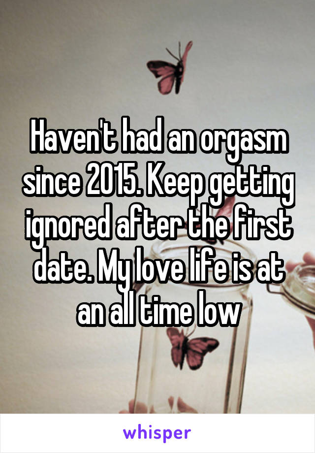 Haven't had an orgasm since 2015. Keep getting ignored after the first date. My love life is at an all time low