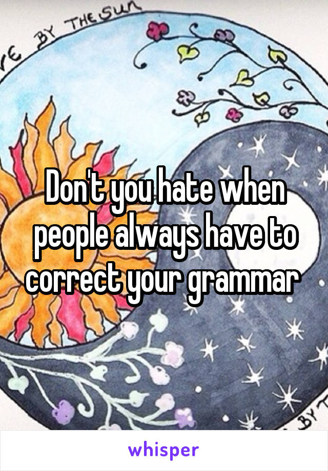 Don't you hate when people always have to correct your grammar 