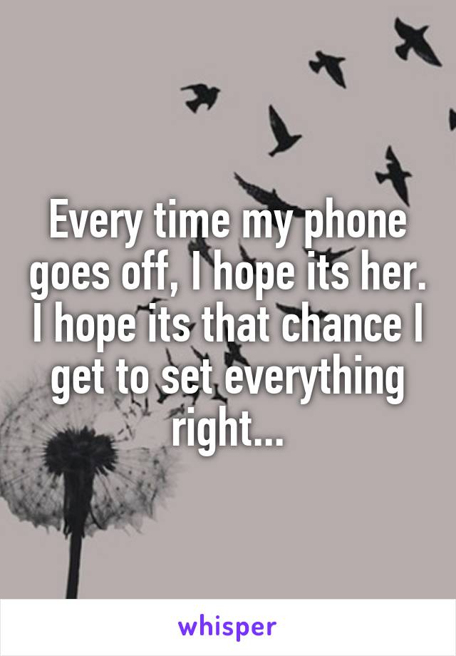 Every time my phone goes off, I hope its her. I hope its that chance I get to set everything right...