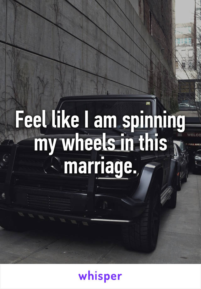 Feel like I am spinning my wheels in this marriage.