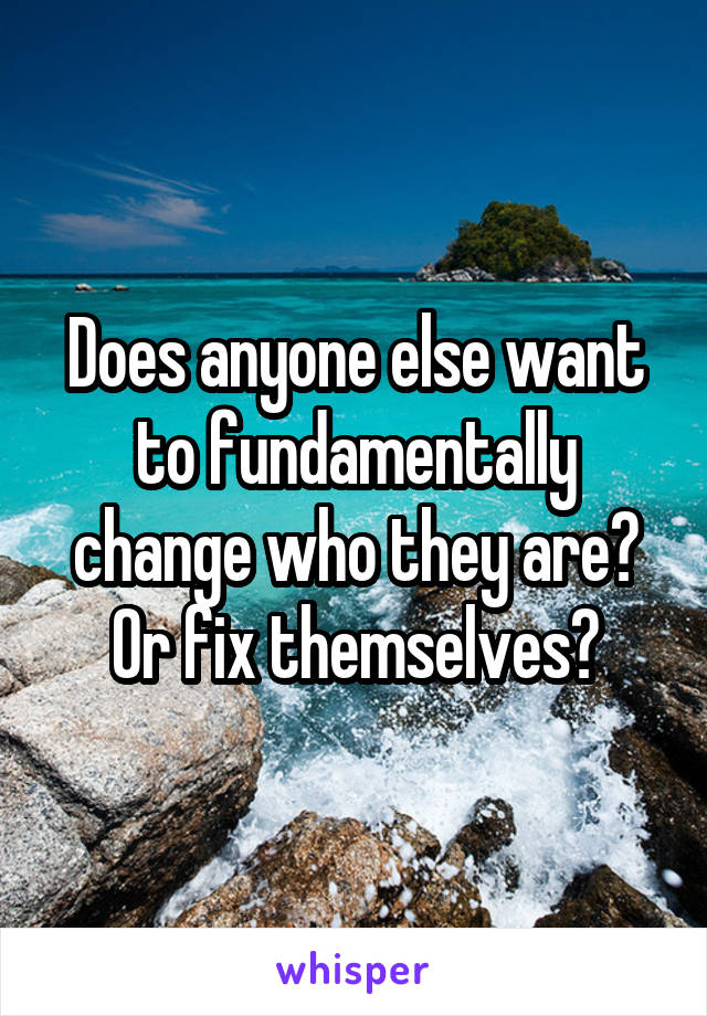 Does anyone else want to fundamentally change who they are? Or fix themselves?