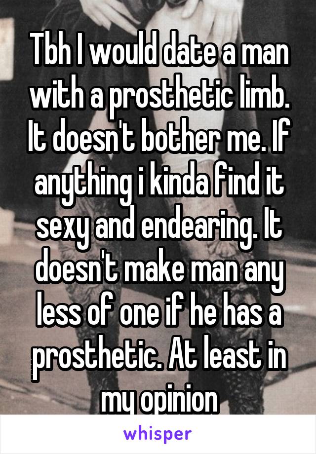 Tbh I would date a man with a prosthetic limb. It doesn't bother me. If anything i kinda find it sexy and endearing. It doesn't make man any less of one if he has a prosthetic. At least in my opinion