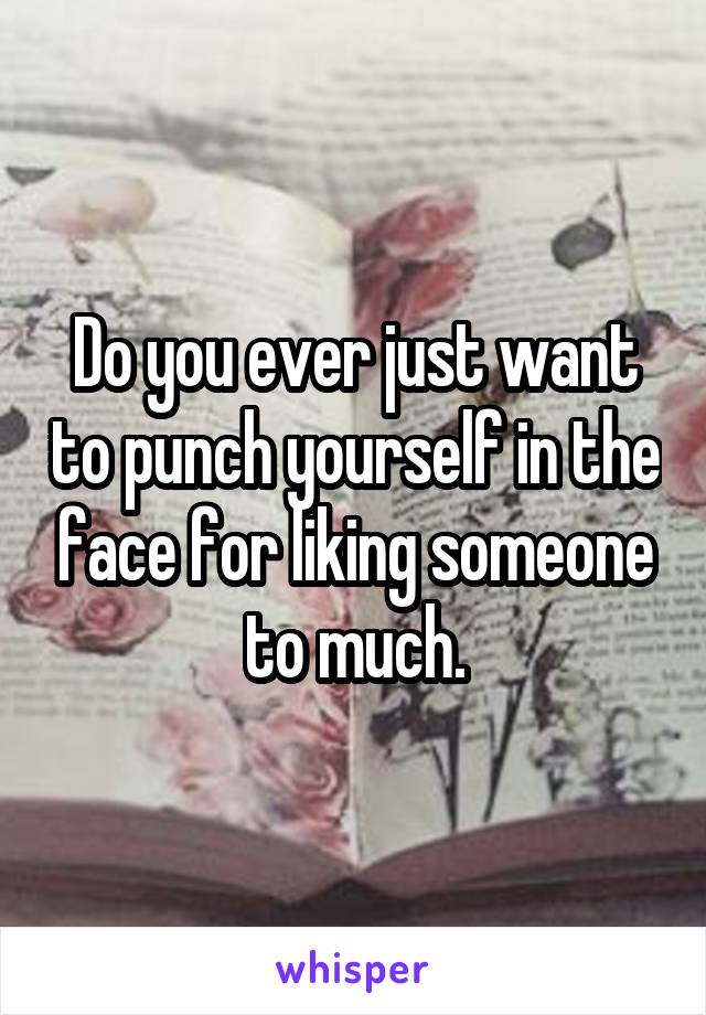 Do you ever just want to punch yourself in the face for liking someone to much.