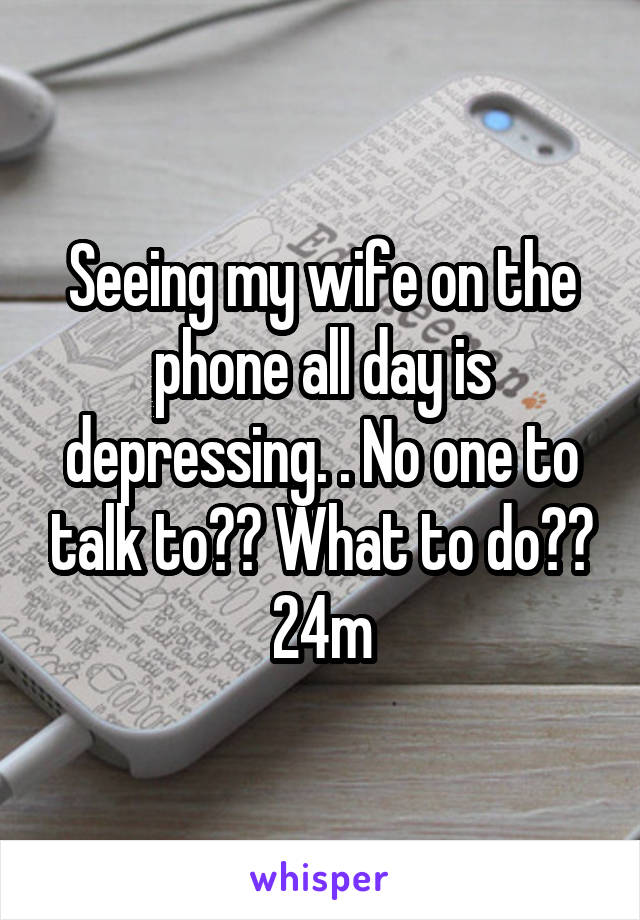 Seeing my wife on the phone all day is depressing. . No one to talk to?? What to do??
24m