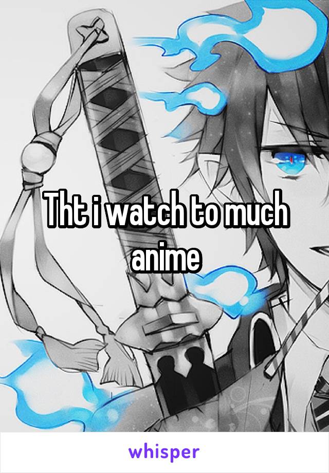 Tht i watch to much anime