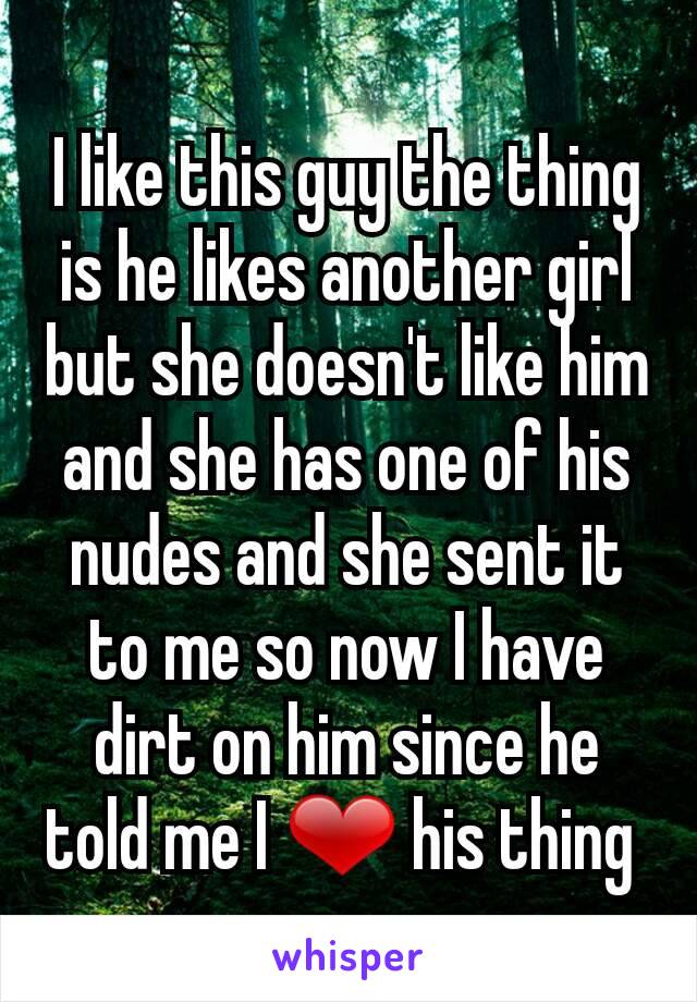 I like this guy the thing is he likes another girl but she doesn't like him and she has one of his nudes and she sent it to me so now I have dirt on him since he told me I ❤ his thing 