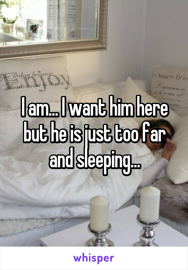 I am... I want him here but he is just too far and sleeping...