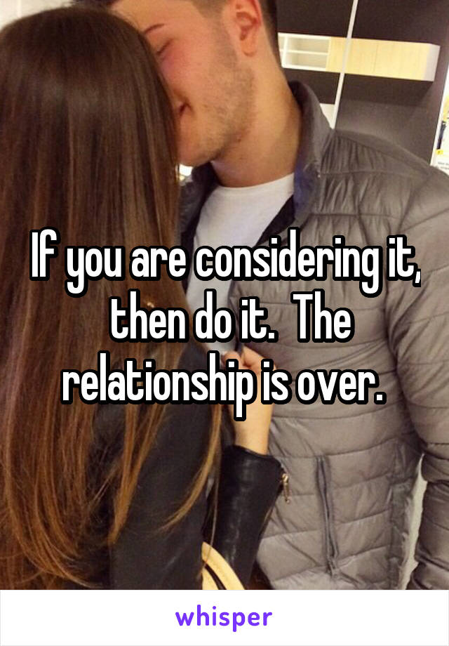 If you are considering it,  then do it.  The relationship is over. 