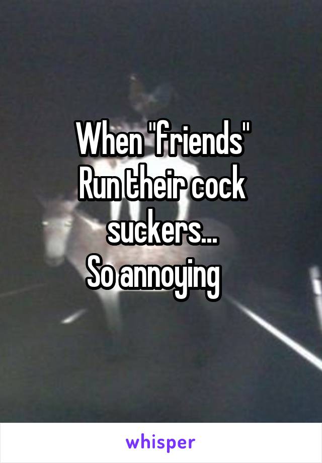 When "friends"
Run their cock suckers...
So annoying   
