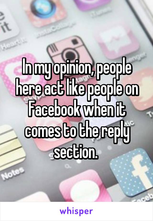 In my opinion, people here act like people on Facebook when it comes to the reply section. 