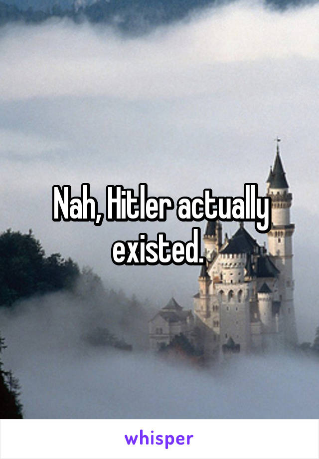 Nah, Hitler actually existed. 