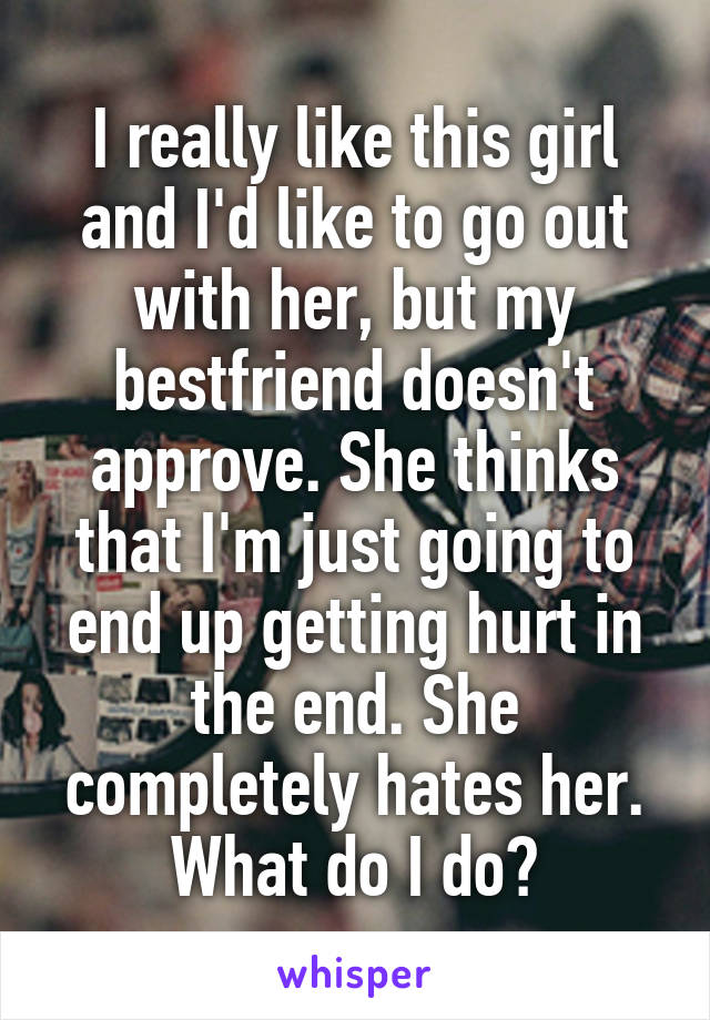 I really like this girl and I'd like to go out with her, but my bestfriend doesn't approve. She thinks that I'm just going to end up getting hurt in the end. She completely hates her. What do I do?