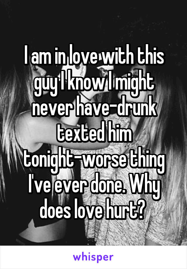 I am in love with this guy I know I might never have-drunk texted him tonight-worse thing I've ever done. Why does love hurt? 