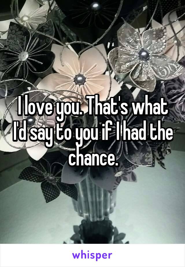 I love you. That's what I'd say to you if I had the chance.