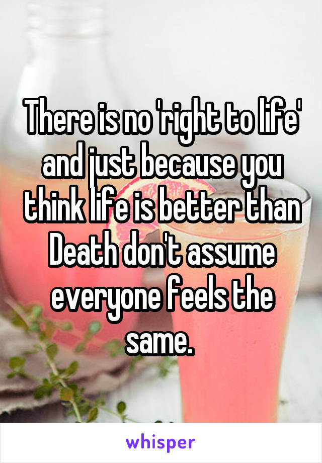 There is no 'right to life' and just because you think life is better than Death don't assume everyone feels the same. 