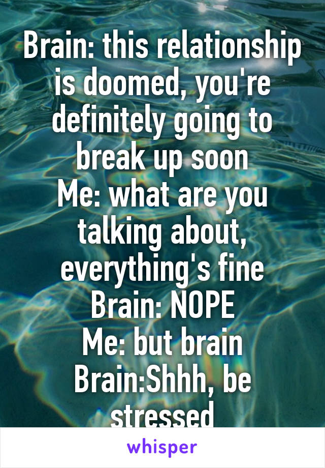 Brain: this relationship is doomed, you're definitely going to break up soon
Me: what are you talking about, everything's fine
Brain: NOPE
Me: but brain
Brain:Shhh, be stressed